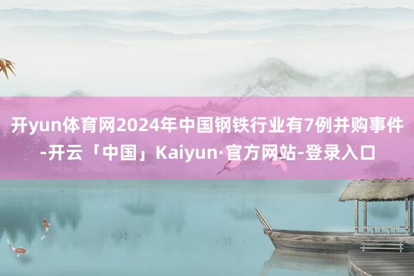 开yun体育网2024年中国钢铁行业有7例并购事件-开云「中国」Kaiyun·官方网站-登录入口