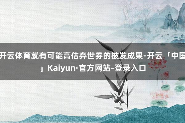 开云体育就有可能高估弃世券的披发成果-开云「中国」Kaiyun·官方网站-登录入口