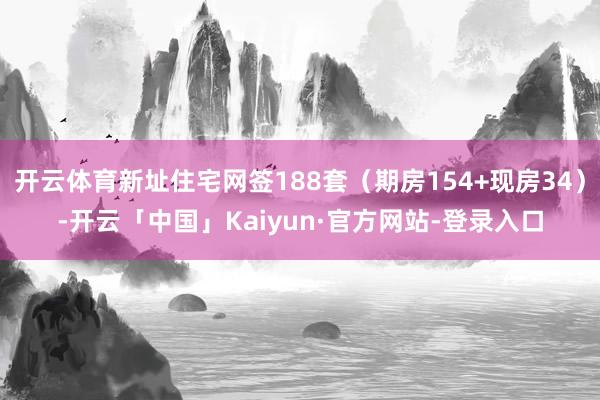 开云体育新址住宅网签188套(期房154+现房34)-开云「中国」Kaiyun·官方网站-登录入口