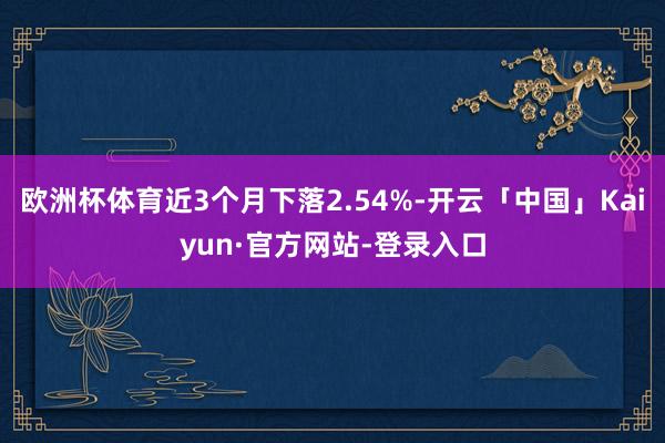 欧洲杯体育近3个月下落2.54%-开云「中国」Kaiyun·官方网站-登录入口