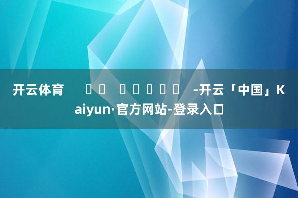 开云体育 -开云「中国」Kaiyun·官方网站-登录入口