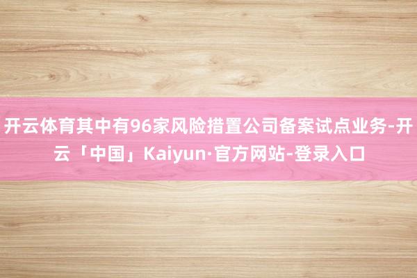 开云体育其中有96家风险措置公司备案试点业务-开云「中国」Kaiyun·官方网站-登录入口