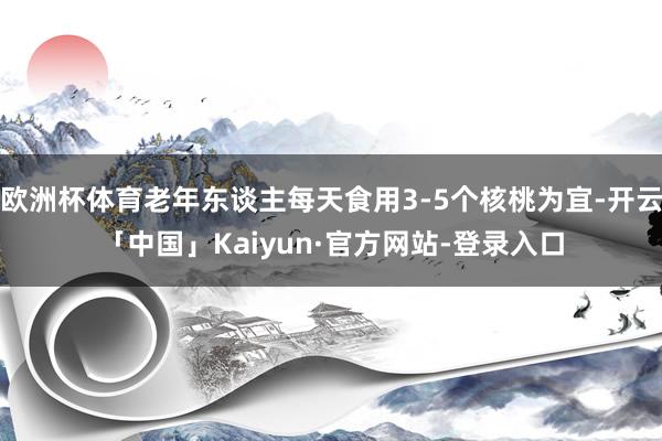 欧洲杯体育老年东谈主每天食用3-5个核桃为宜-开云「中国」Kaiyun·官方网站-登录入口
