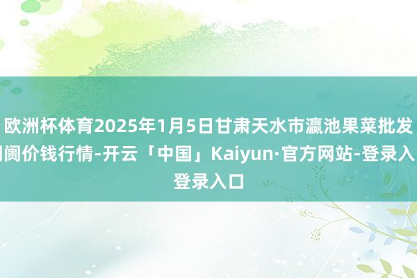 欧洲杯体育2025年1月5日甘肃天水市瀛池果菜批发阛阓价钱行情-开云「中国」Kaiyun·官方网站-登录入口