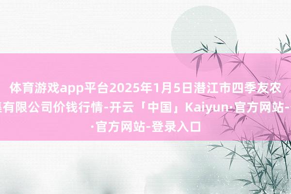 体育游戏app平台2025年1月5日潜江市四季友农居品市集有限公司价钱行情-开云「中国」Kaiyun·官方网站-登录入口