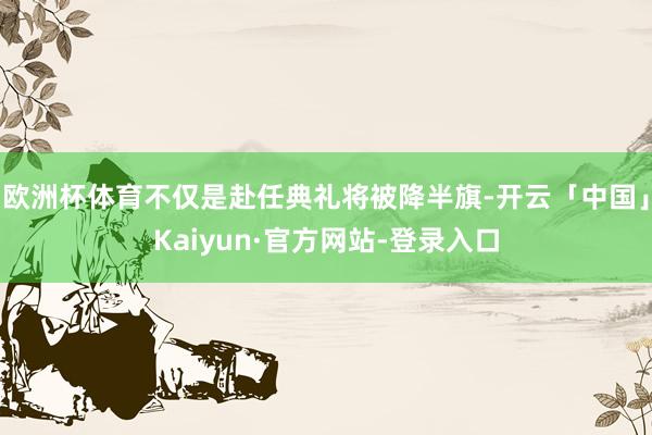 欧洲杯体育不仅是赴任典礼将被降半旗-开云「中国」Kaiyun·官方网站-登录入口