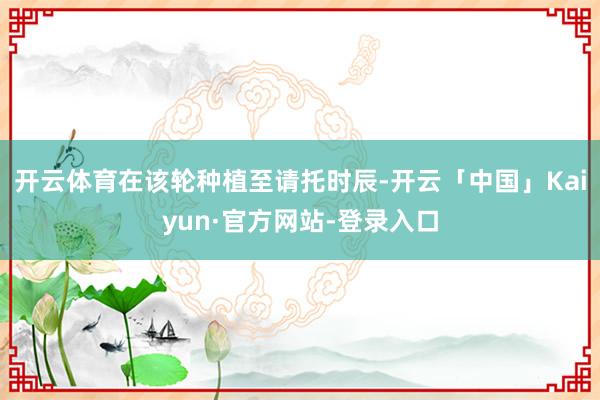 开云体育在该轮种植至请托时辰-开云「中国」Kaiyun·官方网站-登录入口