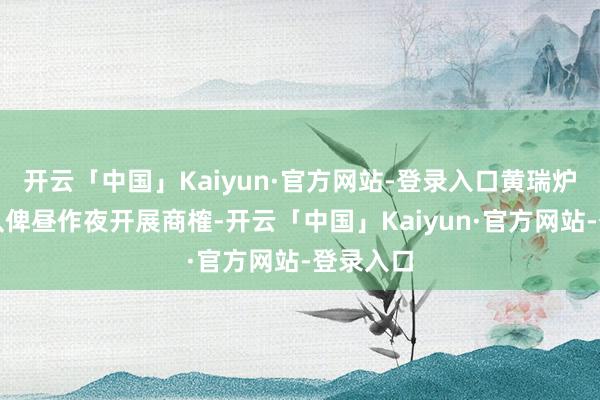 开云「中国」Kaiyun·官方网站-登录入口黄瑞炉指挥团队俾昼作夜开展商榷-开云「中国」Kaiyun·官方网站-登录入口