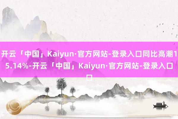 开云「中国」Kaiyun·官方网站-登录入口同比高潮15.14%-开云「中国」Kaiyun·官方网站-登录入口