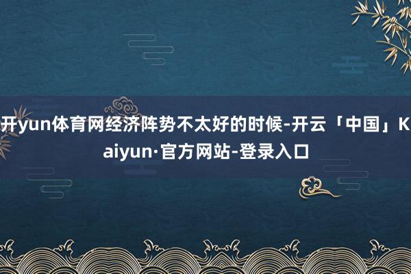 开yun体育网经济阵势不太好的时候-开云「中国」Kaiyun·官方网站-登录入口