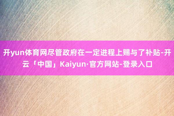 开yun体育网尽管政府在一定进程上赐与了补贴-开云「中国」Kaiyun·官方网站-登录入口