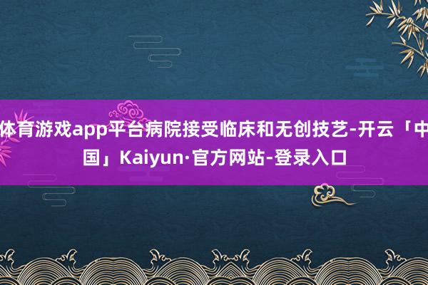 体育游戏app平台病院接受临床和无创技艺-开云「中国」Kaiyun·官方网站-登录入口