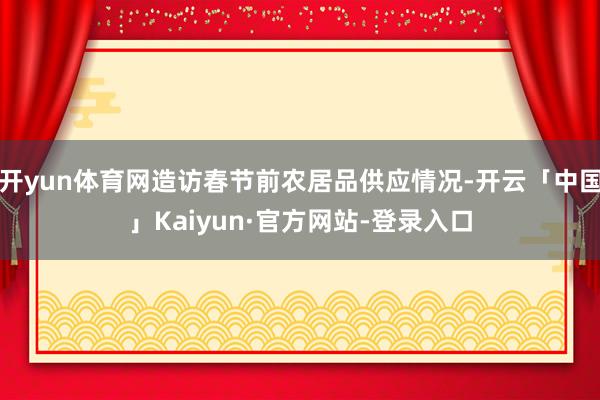 开yun体育网造访春节前农居品供应情况-开云「中国」Kaiyun·官方网站-登录入口