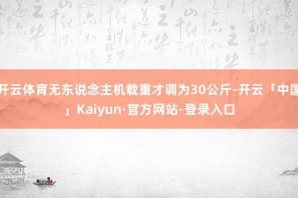开云体育无东说念主机载重才调为30公斤-开云「中国」Kaiyun·官方网站-登录入口