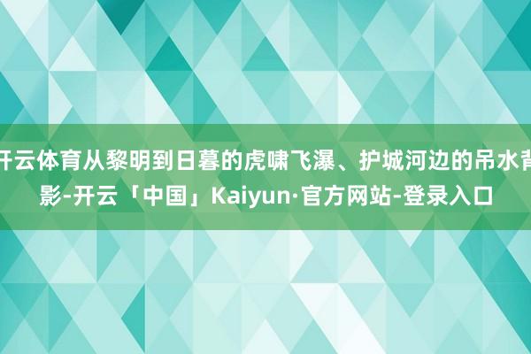 开云体育从黎明到日暮的虎啸飞瀑、护城河边的吊水背影-开云「中国」Kaiyun·官方网站-登录入口