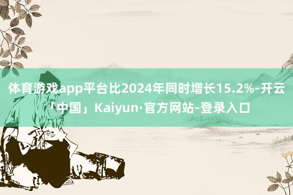 体育游戏app平台比2024年同时增长15.2%-开云「中国」Kaiyun·官方网站-登录入口