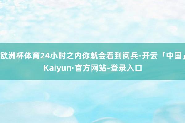 欧洲杯体育24小时之内你就会看到阅兵-开云「中国」Kaiyun·官方网站-登录入口