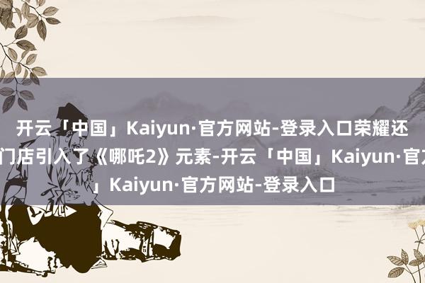 开云「中国」Kaiyun·官方网站-登录入口荣耀还在世界各地线下门店引入了《哪吒2》元素-开云「中国」Kaiyun·官方网站-登录入口