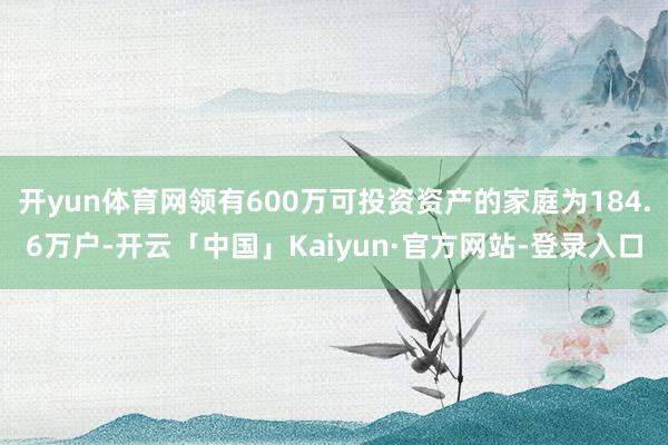 开yun体育网领有600万可投资资产的家庭为184.6万户-开云「中国」Kaiyun·官方网站-登录入口