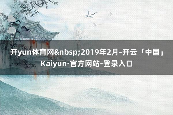开yun体育网&nbsp;　　2019年2月-开云「中国」Kaiyun·官方网站-登录入口