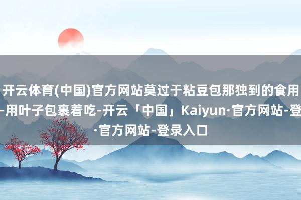 开云体育(中国)官方网站莫过于粘豆包那独到的食用花式——用叶子包裹着吃-开云「中国」Kaiyun·官方网站-登录入口