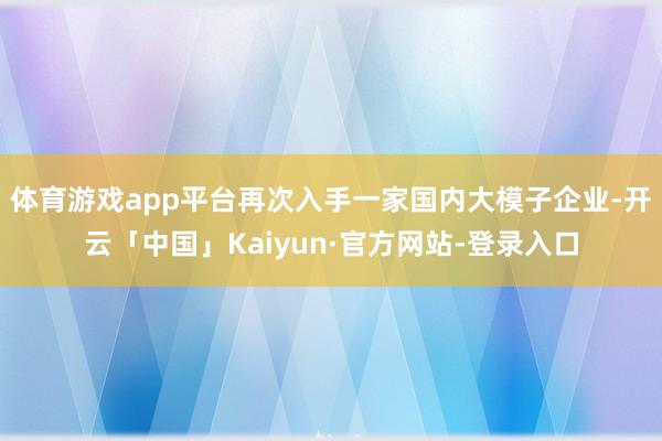 体育游戏app平台再次入手一家国内大模子企业-开云「中国」Kaiyun·官方网站-登录入口