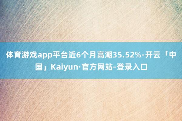 体育游戏app平台近6个月高潮35.52%-开云「中国」Kaiyun·官方网站-登录入口