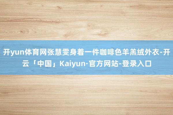 开yun体育网张慧雯身着一件咖啡色羊羔绒外衣-开云「中国」Kaiyun·官方网站-登录入口