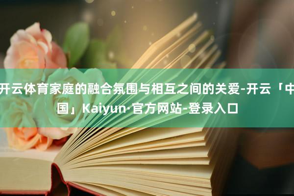 开云体育家庭的融合氛围与相互之间的关爱-开云「中国」Kaiyun·官方网站-登录入口