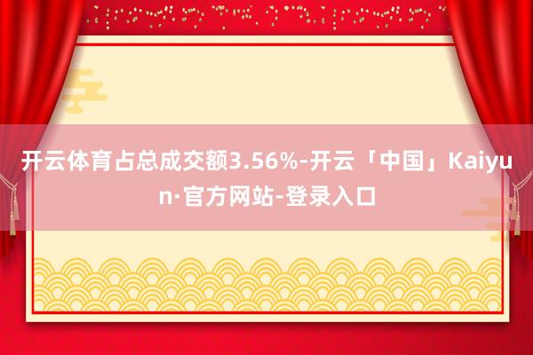 开云体育占总成交额3.56%-开云「中国」Kaiyun·官方网站-登录入口