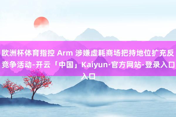 欧洲杯体育指控 Arm 涉嫌虚耗商场把持地位扩充反竞争活动-开云「中国」Kaiyun·官方网站-登录入口