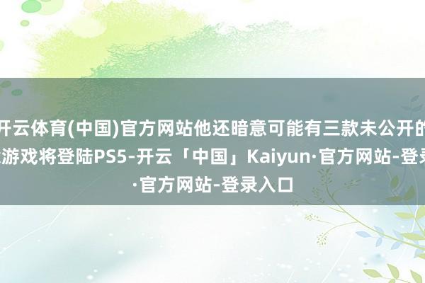 开云体育(中国)官方网站他还暗意可能有三款未公开的Xbox游戏将登陆PS5-开云「中国」Kaiyun·官方网站-登录入口