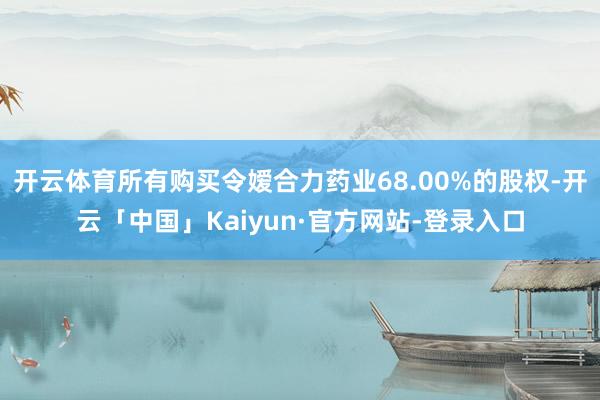 开云体育所有购买令嫒合力药业68.00%的股权-开云「中国」Kaiyun·官方网站-登录入口