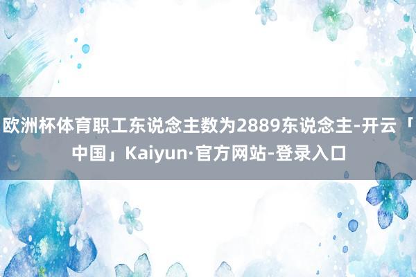 欧洲杯体育职工东说念主数为2889东说念主-开云「中国」Kaiyun·官方网站-登录入口