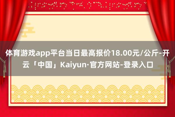 体育游戏app平台当日最高报价18.00元/公斤-开云「中国」Kaiyun·官方网站-登录入口