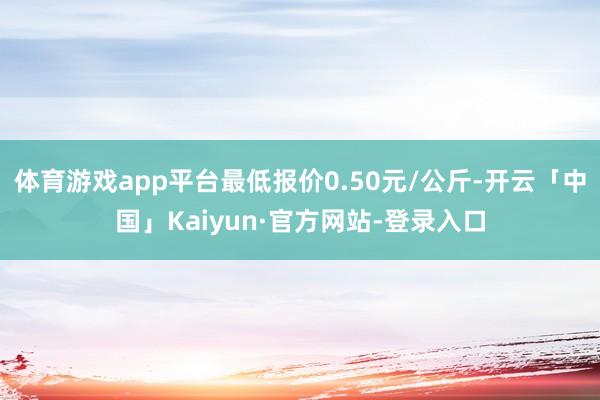 体育游戏app平台最低报价0.50元/公斤-开云「中国」Kaiyun·官方网站-登录入口