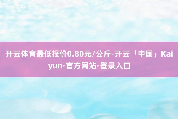 开云体育最低报价0.80元/公斤-开云「中国」Kaiyun·官方网站-登录入口