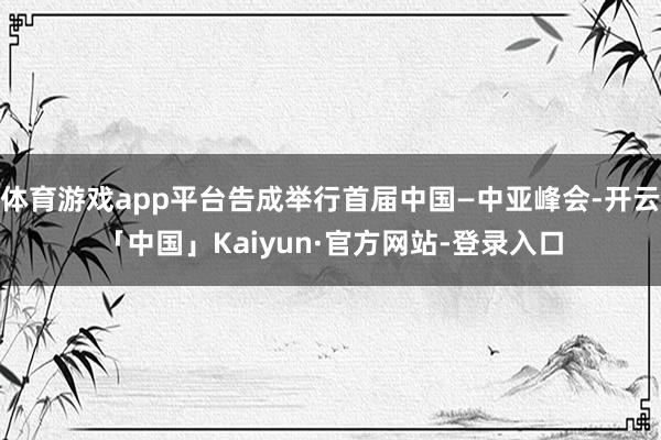 体育游戏app平台告成举行首届中国—中亚峰会-开云「中国」Kaiyun·官方网站-登录入口