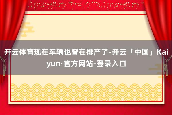 开云体育现在车辆也曾在排产了-开云「中国」Kaiyun·官方网站-登录入口