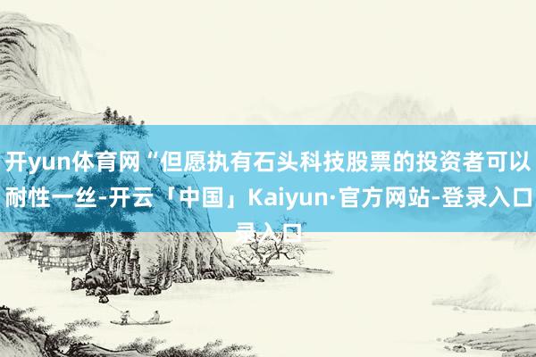 开yun体育网“但愿执有石头科技股票的投资者可以耐性一丝-开云「中国」Kaiyun·官方网站-登录入口