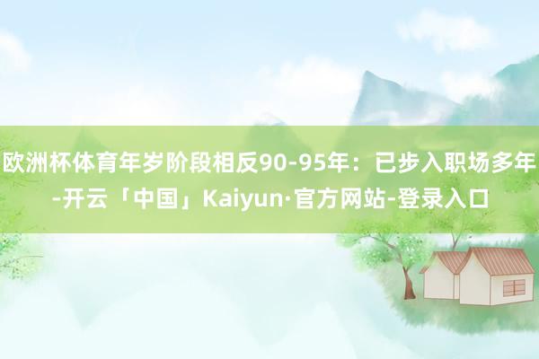 欧洲杯体育年岁阶段相反90-95年：已步入职场多年-开云「中国」Kaiyun·官方网站-登录入口