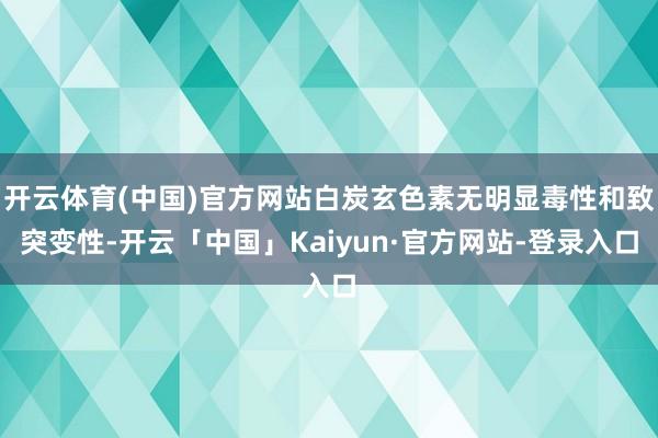 开云体育(中国)官方网站白炭玄色素无明显毒性和致突变性-开云「中国」Kaiyun·官方网站-登录入口