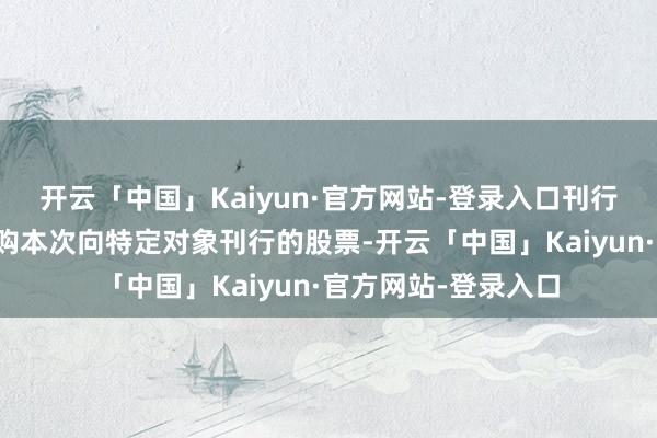 开云「中国」Kaiyun·官方网站-登录入口刊行对象以现款时势认购本次向特定对象刊行的股票-开云「中国」Kaiyun·官方网站-登录入口