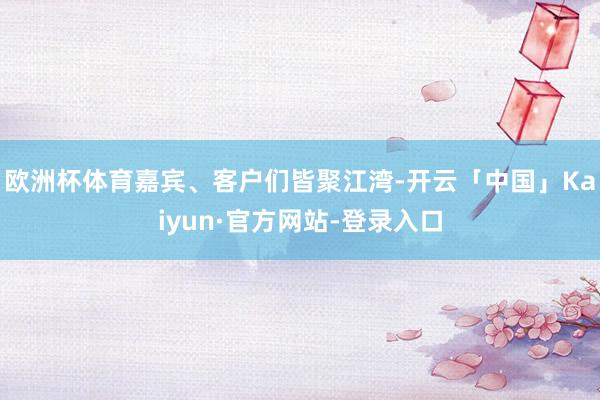 欧洲杯体育嘉宾、客户们皆聚江湾-开云「中国」Kaiyun·官方网站-登录入口