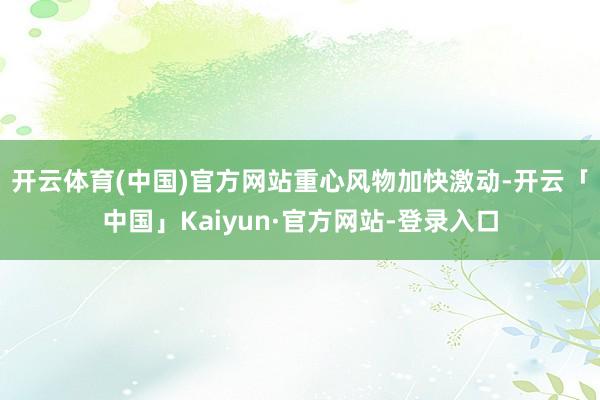 开云体育(中国)官方网站　　重心风物加快激动-开云「中国」Kaiyun·官方网站-登录入口