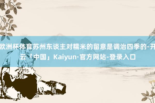 欧洲杯体育苏州东谈主对糯米的留意是调治四季的-开云「中国」Kaiyun·官方网站-登录入口