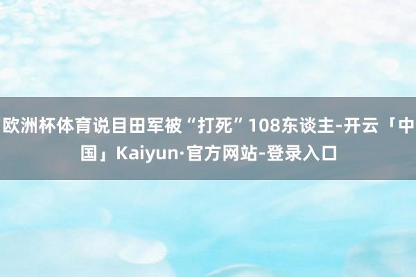 欧洲杯体育说目田军被“打死”108东谈主-开云「中国」Kaiyun·官方网站-登录入口