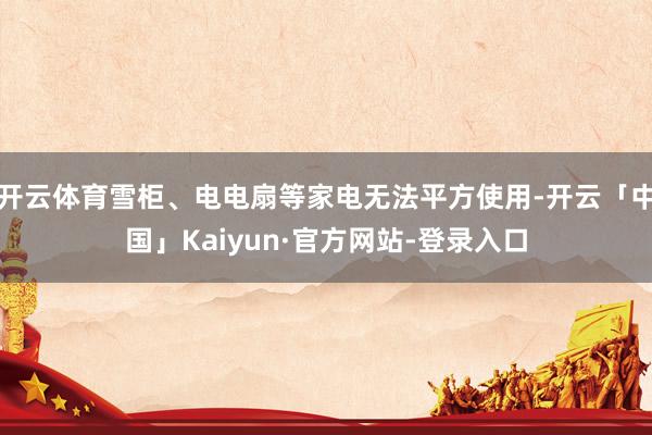 开云体育雪柜、电电扇等家电无法平方使用-开云「中国」Kaiyun·官方网站-登录入口
