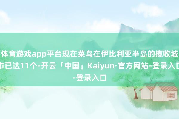 体育游戏app平台现在菜鸟在伊比利亚半岛的揽收城市已达11个-开云「中国」Kaiyun·官方网站-登录入口