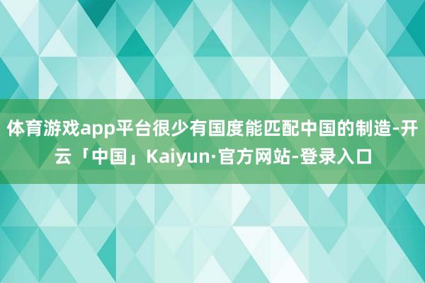 体育游戏app平台很少有国度能匹配中国的制造-开云「中国」Kaiyun·官方网站-登录入口